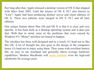 Not long after that, Apple released a desktop version of OS X that shipped
with Macs from 2001. Until the release of OS X 10.7 also known as
“Lion”, Apple had been producing distinct server and client editions of
OS X. These two editions were merged in OS X 10.7 and all later
editions.
One unique feature about Mac OS and OS X is that it is clear and very
specific. It has been built as a desktop operating system and it does just
that. With that in mind, none of the problems that were caused by
Windows 8’s “Metro” interface are bound to happen.
The interface has been well designed and as a result, it’s hard not to like
this OS. A lot of thought has also gone in the design of the computers
hence it’s hard not to enjoy using them. They come with excellent battery
life, an easy to use touchpad and generally above average hardware
capabilities. Modern MacBooks will easily outshine even the high-end
ultrabooks for average users.
 