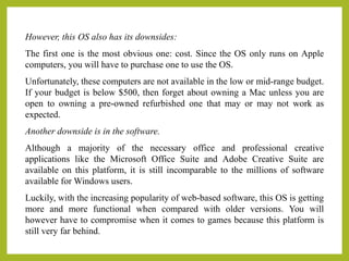 However, this OS also has its downsides:
The first one is the most obvious one: cost. Since the OS only runs on Apple
computers, you will have to purchase one to use the OS.
Unfortunately, these computers are not available in the low or mid-range budget.
If your budget is below $500, then forget about owning a Mac unless you are
open to owning a pre-owned refurbished one that may or may not work as
expected.
Another downside is in the software.
Although a majority of the necessary office and professional creative
applications like the Microsoft Office Suite and Adobe Creative Suite are
available on this platform, it is still incomparable to the millions of software
available for Windows users.
Luckily, with the increasing popularity of web-based software, this OS is getting
more and more functional when compared with older versions. You will
however have to compromise when it comes to games because this platform is
still very far behind.
 