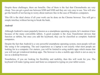 Despite these challenges, there are benefits. One of them is the fact that Chromebooks are very
cheap. You can get a good one between $200 and $300 and they are very easy to use. You will also
get the benefit of not having to worry about malware like in the case of Windows computers.
This OS is the ideal choice if all your work can be done on the Chrome browser. You will get a
simple interface without having to break the bank.
Android
Although Android is more popularly known as a smartphone operating system, let’s mention it here
because of the many convertible tablets. A good example is the Asus Transformer devices that
function as tablets, but once you add the keyboard, they can be classified as complete Android
computers.
Despite the fact that Android is a very powerful smartphone operating system, most people will not
like using it for computing. The user experience as a laptop is not exactly what most people are
looking for in a computer. For starters, you will be limited to using mobile apps which means that
you will not get windowed desktop apps. The browser is also a mobile app which is not as easy to
use as a desktop browser.
Nonetheless, if you are looking for flexibility and mobility, then this will work for you. The
keyboard will make typing easier and faster as compared to typing on your tablet screen.
 