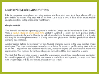 2. SMARTPHONE OPERATING SYSTEMS
Like in computers, smartphone operating systems also have their own loyal fans who would give
you dozens of reasons why their OS is the best. Let’s take a look at five of the most popular
operating systems in the smartphone world today.
Google Android
The Android smartphone operating system is made by Google and is based on the Linux kernel.
With a market share of more than 80% globally, Android is easily the most popular mobile
operating system in the world. Despite its lack of popularity in the computing world, it is a favorite
for many in the smartphone market. It is easy to use and gives users limitless possibilities when it
comes to customization.
Another reason behind the popularity of the Android operating system is the large number of app
developers. This ensures that users always have a solution for whatever problem they have in form
of an app. The platform has minimum restrictions, hence developers can achieve much more with
applications. This explains the millions of apps on the Android Play Store available to users.
The fact that this operating system is available to numerous smartphone manufacturers has further
increased its popularity globally. This also makes it available to more people, because even those
with lower budgets will be able to find Android devices to buy.
 