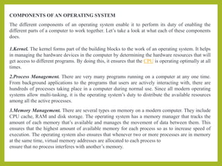 COMPONENTS OF AN OPERATING SYSTEM
The different components of an operating system enable it to perform its duty of enabling the
different parts of a computer to work together. Let’s take a look at what each of these components
does.
1.Kernel. The kernel forms part of the building blocks to the work of an operating system. It helps
in managing the hardware devices in the computer by determining the hardware resources that will
get access to different programs. By doing this, it ensures that the CPU is operating optimally at all
times.
2.Process Management. There are very many programs running on a computer at any one time.
From background applications to the programs that users are actively interacting with, there are
hundreds of processes taking place in a computer during normal use. Since all modern operating
systems allow multi-tasking, it is the operating system’s duty to distribute the available resources
among all the active processes.
3.Memory Management. There are several types on memory on a modern computer. They include
CPU cache, RAM and disk storage. The operating system has a memory manager that tracks the
amount of each memory that’s available and manages the movement of data between them. This
ensures that the highest amount of available memory for each process so as to increase speed of
execution. The operating system also ensures that whenever two or more processes are in memory
at the same time, virtual memory addresses are allocated to each process to
ensure that no process interferes with another’s memory.
 