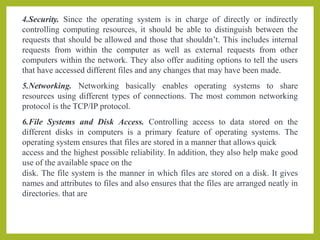 4.Security. Since the operating system is in charge of directly or indirectly
controlling computing resources, it should be able to distinguish between the
requests that should be allowed and those that shouldn’t. This includes internal
requests from within the computer as well as external requests from other
computers within the network. They also offer auditing options to tell the users
that have accessed different files and any changes that may have been made.
5.Networking. Networking basically enables operating systems to share
resources using different types of connections. The most common networking
protocol is the TCP/IP protocol.
6.File Systems and Disk Access. Controlling access to data stored on the
different disks in computers is a primary feature of operating systems. The
operating system ensures that files are stored in a manner that allows quick
access and the highest possible reliability. In addition, they also help make good
use of the available space on the
disk. The file system is the manner in which files are stored on a disk. It gives
names and attributes to files and also ensures that the files are arranged neatly in
directories. that are
 