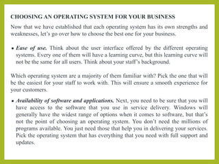 CHOOSING AN OPERATING SYSTEM FOR YOUR BUSINESS
Now that we have established that each operating system has its own strengths and
weaknesses, let’s go over how to choose the best one for your business.
● Ease of use. Think about the user interface offered by the different operating
systems. Every one of them will have a learning curve, but this learning curve will
not be the same for all users. Think about your staff’s background.
Which operating system are a majority of them familiar with? Pick the one that will
be the easiest for your staff to work with. This will ensure a smooth experience for
your customers.
● Availability of software and applications. Next, you need to be sure that you will
have access to the software that you use in service delivery. Windows will
generally have the widest range of options when it comes to software, but that’s
not the point of choosing an operating system. You don’t need the millions of
programs available. You just need those that help you in delivering your services.
Pick the operating system that has everything that you need with full support and
updates.
 
