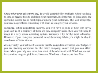 ●Note what your customers use. To avoid compatibility problems when you have
to send or receive files to and from your customers, it’s important to think about the
operating system that is most popular among your customers. This will ensure that
you have no problems connecting with them as you give your services.
●Security. While considering security, you will have to think of how tech savvy
your staff is. If a majority of them are new computer users, then you will need to
invest in a very secure operating system. Windows is by far the most vulnerable.
However, if you train your personnel in safe browsing habits, you might be able to
avoid most of these attacks.
●Cost. Finally, you will need to ensure that the computers are within your budget. If
you are stocking computers for the entire company, ensure that you can afford
them. Macs generally cost more than most of the others and with Windows you will
have a wider range to pick from. However, Windows is less secure than Mac.
 