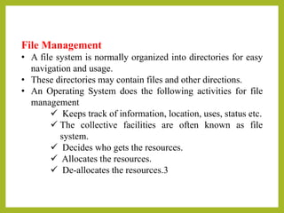 File Management
• A file system is normally organized into directories for easy
navigation and usage.
• These directories may contain files and other directions.
• An Operating System does the following activities for file
management
 Keeps track of information, location, uses, status etc.
 The collective facilities are often known as file
system.
 Decides who gets the resources.
 Allocates the resources.
 De-allocates the resources.3
 