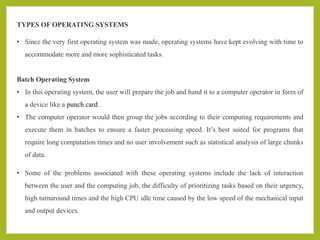 TYPES OF OPERATING SYSTEMS
• Since the very first operating system was made, operating systems have kept evolving with time to
accommodate more and more sophisticated tasks.
Batch Operating System
• In this operating system, the user will prepare the job and hand it to a computer operator in form of
a device like a punch card.
• The computer operator would then group the jobs according to their computing requirements and
execute them in batches to ensure a faster processing speed. It’s best suited for programs that
require long computation times and no user involvement such as statistical analysis of large chunks
of data.
• Some of the problems associated with these operating systems include the lack of interaction
between the user and the computing job, the difficulty of prioritizing tasks based on their urgency,
high turnaround times and the high CPU idle time caused by the low speed of the mechanical input
and output devices.
 