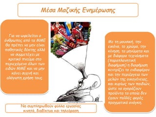 Μέσα Μαζικής Ενημέρωσης
Για να ωφελείται ο
άνθρωπος από τα ΜΜΕ
θα πρέπει να μην είναι
παθητικός δέκτης αλλά
να συμμετέχει με
κριτικό πνεύμα στο
περιεχόμενο όλων των
ειδών ΜΜΕ και να μην
κάνει συχνή και
αλόγιστη χρήση τους.
Με τη μουσική, την
εικόνα, το χρώμα, την
κίνηση, τα μηνύματα και
με διάφορα τεχνάσματα
(πααπλανητική
διαφήμιση) η διαφήμιση
κεντρίζει το ενδιαφέρον
και την περιέργεια των
μελών της οικογένειας,
και κυρίως των παιδιών,
ώστε να αγοράζουν
προϊόντα τα οποία δεν
έχουν πολλές φορές
πραγματικά ανάγκη.
Να συμπληρωθούν φύλλα εργασίας
κινητό, διαδίκτυο και τηλεόραση
 
