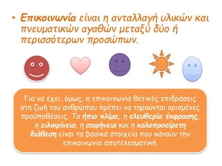 • Επικοινωνία είναι η ανταλλαγή υλικών και
πνευματικών αγαθών μεταξύ δύο ή
περισσότερων προσώπων.
Για να έχει, όμως, η επικοινωνία θετικές επιδράσεις
στη ζωή του ανθρώπου πρέπει να τηρούνται ορισμένες
προϋποθέσεις. Το ήπιο κλίμα, η ελευθερία έκφρασης,
η ειλικρίνεια, η σαφήνεια και η καλοπροαίρετη
διάθεση είναι τα βασικά στοιχεία που κάνουν την
επικοινωνία αποτελεσματική.
 