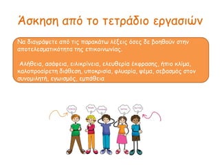 Άσκηση από το τετράδιο εργασιών
Να διαγράψετε από τις παακάτω λέξεις όσες δε βοηθούν στην
αποτελεσματικότητα της επικοινωνίας.
Αλήθεια, ασάφεια, ειλικρίνεια, ελευθερία έκφρασης, ήπιο κλίμα,
καλοπροαίρετη διάθεση, υποκρισία, φλυαρία, ψέμα, σεβασμός στον
συνομιλητή, εγωισμός, εμπάθεια
 