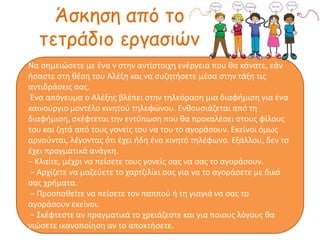 Άσκηση από το
τετράδιο εργασιών
Να σημειώσετε με ένα ν στην αντίστοιχη ενέργεια που θα κάνατε, εάν
ήσαστε στη θέση του Αλέξη και να συζητήσετε μέσα στην τάξη τις
αντιδράσεις σας.
Ένα απόγευμα ο Αλέξης βλέπει στην τηλεόραση μια διαφήμιση για ένα
καινούργιο μοντέλο κινητού τηλεφώνου. Ενθουσιάζεται από τη
διαφήμιση, σκέφτεται την εντύπωση που θα προκαλέσει στους φίλους
του και ζητά από τους γονείς του να του το αγοράσουν. Εκείνοι όμως
αρνούνται, λέγοντας ότι έχει ήδη ένα κινητό τηλέφωνο. Εξάλλου, δεν το
έχει πραγματικά ανάγκη.
− Κλαίτε, μέχρι να πείσετε τους γονείς σας να σας το αγοράσουν.
− Αρχίζετε να μαζεύετε το χαρτζιλίκι σας για να το αγοράσετε με δικά
σας χρήματα.
− Προσπαθείτε να πείσετε τον παππού ή τη γιαγιά να σας το
αγοράσουν εκείνοι.
− Σκέφτεστε αν πραγματικά το χρειάζεστε και για ποιους λόγους θα
νιώσετε ικανοποίηση αν το αποκτήσετε.
 