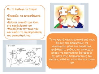 Με το διάλογο το άτομο:
•Εκφράζει τα συναισθήματά
του.
•Βρίσκει ευκολότερα λύση
στα προβλήματά του.
•Μοιράζεται τον πόνο του
και νιώθει τη συμπαάσταση
του συνομιλητή του.
Το να κρατά κανείς μυστικά από τους
δικούς του ανθρώπους, να
συσσωρεύει μέσα του παάπονα,
προβλήματα, φόβους και ανησυχίες
μπορεί να προκαλέσει διαταραχές
όχι μόνο στις διαπροσωπικές του
σχέσεις, αλλά και στον ίδιο τον εαυτό
του.
 