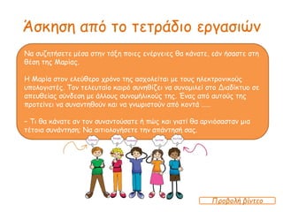 Άσκηση από το τετράδιο εργασιών
Να συζητήσετε μέσα στην τάξη ποιες ενέργειες θα κάνατε, εάν ήσαστε στη
θέση της Μαρίας.
Η Μαρία στον ελεύθερο χρόνο της ασχολείται με τους ηλεκτρονικούς
υπολογιστές. Τον τελευταίο καιρό συνηθίζει να συνομιλεί στο Διαδίκτυο σε
απευθείας σύνδεση με άλλους συνομήλικούς της. Ένας από αυτούς της
προτείνει να συναντηθούν και να γνωριστούν από κοντά ……
− Τι θα κάνατε αν τον συναντούσατε ή πώς και γιατί θα αρνιόσασταν μια
τέτοια συνάντηση; Να αιτιολογήσετε την απάντησή σας.
Προβολή βίντεο
 