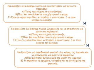Να διαλέξετε ένα διάσημο γλυπτό και να απαντήσετε για αυτό στα
παακάτω:
Α)Ποιος καλλιτέχνης το φιλοτέχνησε;
Β)Που; Και που βρίσκεται στο χάρτη αυτή η χώρα;
Γ) Ποιο το νόημα που θέλει να περάσει ο καλλιτέχνης ή με ποιο
κίνητρο το έφτιαξε;
Να διαλέξετε ένα διάσημο πίνακα ζωγραφικής και να απαντήσετε για
αυτόν στα παακάτω:
Α)Ποιος καλλιτέχνης τον έφτιαξε;
Β)Που; Και που βρίσκεται στο χάρτη αυτή η χώρα;
Γ) Ποιο το νόημα που θέλει να περάσει ο καλλιτέχνης ή με ποιο
κίνητρο τον έφτιαξε;
Να διαλέξετε μια πααδοσιακή φορεσιά μίας χώρας της Αφρικής και
να απαντήσετε για αυτήν στα παακάτω:
Α)Που βρίσκεται αυτή η χώρα στο χάρτη της Αφρικής;
Β) Τι σημαίνουν τα χρώματα, τα σχέδια και τα αντικείμενα της
φορεσιάς;
Ή
Ή
 