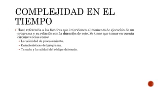 Hace referencia a los factores que intervienen al momento de ejecución de un
programa y su relación con la duración de este. Se tiene que tomar en cuenta
circunstancias como:
 La velocidad de procesamiento.
 Características del programa.
 Tamaño y la calidad del código elaborado.
 