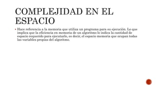  Hace referencia a la memoria que utiliza un programa para su ejecución. Lo que
implica que la eficiencia en memoria de un algoritmo lo indica la cantidad de
espacio requerido para ejecutarlo, es decir, el espacio memoria que ocupan todas
las variables propias del algoritmo.
 