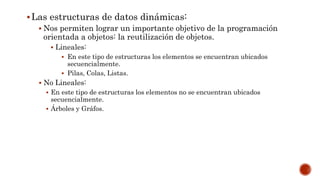 Las estructuras de datos dinámicas:
 Nos permiten lograr un importante objetivo de la programación
orientada a objetos: la reutilización de objetos.
 Lineales:
 En este tipo de estructuras los elementos se encuentran ubicados
secuencialmente.
 Pilas, Colas, Listas.
 No Lineales:
 En este tipo de estructuras los elementos no se encuentran ubicados
secuencialmente.
 Árboles y Gráfos.
 