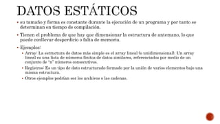  su tamaño y forma es constante durante la ejecución de un programa y por tanto se
determinan en tiempo de compilación.
 Tienen el problema de que hay que dimensionar la estructura de antemano, lo que
puede conllevar desperdicio o falta de memoria.
 Ejemplos:
 Array: La estructura de datos más simple es el array lineal (o unidimensional). Un array
lineal es una lista de números finitos de datos similares, referenciados por medio de un
conjunto de “n” números consecutivos.
 Registros: Es un tipo de dato estructurado formado por la unión de varios elementos bajo una
misma estructura.
 Otros ejemplos podrían ser los archivos o las cadenas.
 