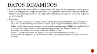  su tamaño y forma es variable (o puede serlo) a lo largo de un programa, por lo que se
crean y destruyen en tiempo de ejecución. Esto permite dimensionar la estructura de
datos de una forma precisa: se va asignando memoria en tiempo de ejecución según se
va necesitando.
 Ejemplos:
 Pilas: También denominada sistema último-dentro primero-fuera (LIFO), es una lista lineal
en la cual las inserciones y extracciones tienen lugar sólo por un extremo llamado cúspide.
 Colas: también denominada sistema primero-dentro primero-fuera (FIFO), es una lista lineal
en la cual las extracciones se realizan siempre por un extremo llamado frente y las
inserciones por el extremo contrario llamado final de la lista.
 Grafos: Los datos contienen, en algunos casos, relaciones entre ellos que no es
necesariamente jerárquica. La estructura de datos que refleja esta relación recibe el nombre
de grafo.
 