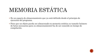  Es un espacio de almacenamiento que ya está definido desde el principio de
ejecución del programa.
 Para que un objeto pueda ser almacenado en memoria estática su tamaño (número
de bytes necesarios para su almacenamiento) ha de ser conocido en tiempo de
compilación.
 