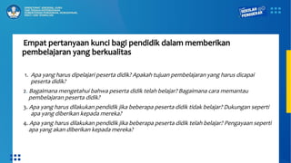 Empat pertanyaan kunci bagi pendidik dalam memberikan
pembelajaran yang berkualitas
1. Apa yang harus dipelajari peserta didik? Apakah tujuan pembelajaran yang harus dicapai
peserta didik?
2. Bagaimana mengetahui bahwa peserta didik telah belajar? Bagaimana cara memantau
pembelajaran peserta didik?
3. Apa yang harus dilakukan pendidik jika beberapa peserta didik tidak belajar? Dukungan seperti
apa yang diberikan kepada mereka?
4. Apa yang harus dilakukan pendidik jika beberapa peserta didik telah belajar? Pengayaan seperti
apa yang akan diberikan kepada mereka?
 