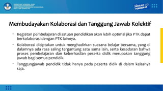Membudayakan Kolaborasi dan Tanggung Jawab Kolektif
• Kegiatan pembelajaran di satuan pendidikan akan lebih optimal jika PTK dapat
berkolaborasi dengan PTK lainnya.
• Kolaborasi diciptakan untuk menghadirkan suasana belajar bersama, yang di
dalamnya ada rasa saling tergantung satu sama lain, serta kesadaran bahwa
proses pembelajaran dan keberhasilan peserta didik merupakan tanggung
jawab bagi semua pendidik.
• Tanggungjawab pendidik tidak hanya pada peserta didik di dalam kelasnya
saja.
 
