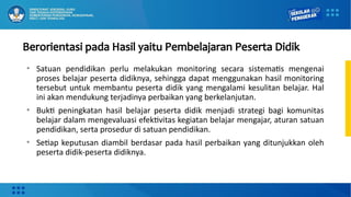 Berorientasi pada Hasil yaitu Pembelajaran Peserta Didik
• Satuan pendidikan perlu melakukan monitoring secara sistematis mengenai
proses belajar peserta didiknya, sehingga dapat menggunakan hasil monitoring
tersebut untuk membantu peserta didik yang mengalami kesulitan belajar. Hal
ini akan mendukung terjadinya perbaikan yang berkelanjutan.
• Bukti peningkatan hasil belajar peserta didik menjadi strategi bagi komunitas
belajar dalam mengevaluasi efektivitas kegiatan belajar mengajar, aturan satuan
pendidikan, serta prosedur di satuan pendidikan.
• Setiap keputusan diambil berdasar pada hasil perbaikan yang ditunjukkan oleh
peserta didik-peserta didiknya.
 