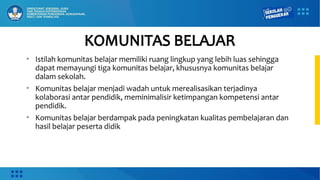 • Istilah komunitas belajar memiliki ruang lingkup yang lebih luas sehingga
dapat memayungi tiga komunitas belajar, khususnya komunitas belajar
dalam sekolah.
• Komunitas belajar menjadi wadah untuk merealisasikan terjadinya
kolaborasi antar pendidik, meminimalisir ketimpangan kompetensi antar
pendidik.
• Komunitas belajar berdampak pada peningkatan kualitas pembelajaran dan
hasil belajar peserta didik
KOMUNITAS BELAJAR
 