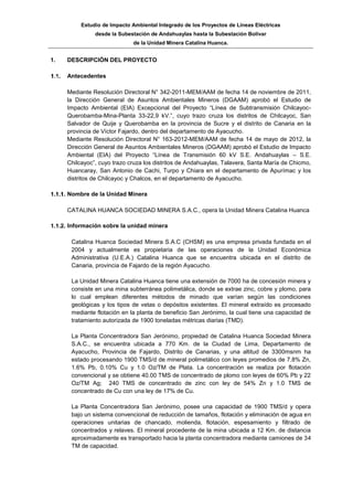 Estudio de Impacto Ambiental Integrado de los Proyectos de Líneas Eléctricas
desde la Subestación de Andahuaylas hasta la Subestación Bolívar
de la Unidad Minera Catalina Huanca.
1. DESCRIPCIÓN DEL PROYECTO
Antecedentes
Mediante Resolución Directoral N° 342-2011-MEM/AAM de fecha 14 de noviembre de 2011,
la Dirección General de Asuntos Ambientales Mineros (DGAAM) aprobó el Estudio de
Impacto Ambiental (EIA) Excepcional del Proyecto “Línea de Subtransmisión Chilcayoc-
Querobamba-Mina-Planta 33-22,9 kV.”, cuyo trazo cruza los distritos de Chilcayoc, San
Salvador de Quije y Querobamba en la provincia de Sucre y el distrito de Canaria en la
provincia de Víctor Fajardo, dentro del departamento de Ayacucho.
Mediante Resolución Directoral N° 163-2012-MEM/AAM de fecha 14 de mayo de 2012, la
Dirección General de Asuntos Ambientales Mineros (DGAAM) aprobó el Estudio de Impacto
Ambiental (EIA) del Proyecto “Línea de Transmisión 60 kV S.E. Andahuaylas – S.E.
Chilcayoc”, cuyo trazo cruza los distritos de Andahuaylas, Talavera, Santa María de Chicmo,
Huancaray, San Antonio de Cachi, Turpo y Chiara en el departamento de Apurímac y los
distritos de Chilcayoc y Chalcos, en el departamento de Ayacucho.
Nombre de la Unidad Minera
CATALINA HUANCA SOCIEDAD MINERA S.A.C., opera la Unidad Minera Catalina Huanca
Información sobre la unidad minera
Catalina Huanca Sociedad Minera S.A.C (CHSM) es una empresa privada fundada en el
2004 y actualmente es propietaria de las operaciones de la Unidad Económica
Administrativa (U.E.A.) Catalina Huanca que se encuentra ubicada en el distrito de
Canaria, provincia de Fajardo de la región Ayacucho.
La Unidad Minera Catalina Huanca tiene una extensión de 7000 ha de concesión minera y
consiste en una mina subterránea polimetálica, donde se extrae zinc, cobre y plomo, para
lo cual emplean diferentes métodos de minado que varían según las condiciones
geológicas y los tipos de vetas o depósitos existentes. El mineral extraído es procesado
mediante flotación en la planta de beneficio San Jerónimo, la cual tiene una capacidad de
tratamiento autorizada de 1900 toneladas métricas diarias (TMD).
La Planta Concentradora San Jerónimo, propiedad de Catalina Huanca Sociedad Minera
S.A.C., se encuentra ubicada a 770 Km. de la Ciudad de Lima, Departamento de
Ayacucho, Provincia de Fajardo, Distrito de Canarias, y una altitud de 3300msnm ha
estado procesando 1900 TMS/d de mineral polimetálico con leyes promedios de 7.8% Zn,
1.6% Pb, 0.10% Cu y 1.0 Oz/TM de Plata. La concentración se realiza por flotación
convencional y se obtiene 40.00 TMS de concentrado de plomo con leyes de 60% Pb y 22
Oz/TM Ag; 240 TMS de concentrado de zinc con ley de 54% Zn y 1.0 TMS de
concentrado de Cu con una ley de 17% de Cu.
La Planta Concentradora San Jerónimo, posee una capacidad de 1900 TMS/d y opera
bajo un sistema convencional de reducción de tamaños, flotación y eliminación de agua en
operaciones unitarias de chancado, molienda, flotación, espesamiento y filtrado de
concentrados y relaves. El mineral procedente de la mina ubicada a 12 Km. de distancia
aproximadamente es transportado hacia la planta concentradora mediante camiones de 34
TM de capacidad.
 