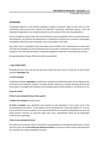 BEM VINDO AO APOCALIPSE – Apocalipse 1. 1-3
Pr Rovanildo Vieira Soares
INTRODUÇÃO:
O apocalipse desperta as mais diversas sensações e reações nas pessoas. Alguns o veem como um livro
assombroso, tanto que ele virou sinônimo de catástrofes. Terremotos, maremotos, guerras e afins são
chamados de apocalipse. Uma situação de desastre ou terror pode ser tida como cena apocalíptica.
Entre os evangélicos, grosso modo, não é muito diferente, as poucas pregações no livro, na maioria das vezes,
são fantasiosas, com tentativas de impressionar ou amedrontar as pessoas com os eventos e personagens
escatológicos. Obviamente que há exceções, entre os que pregam nesse texto.
Mas, afinal, o que é o apocalipse? Vale a pena expor esse livro Bíblico? Ele é relevante para os nossos dias?
Para além da escatologia, ele tem ensinamentos para nossa prática cristã hoje? As respostas para as últimas
perguntas, com certeza são afirmativas. O apocalipse, pregado de modo fiel é uma benção para nós hoje.
Na exposição bíblica de hoje, refletiremos sobre essas questões.
1. QUE LIVRO É ESSE?
Revelação de Jesus Cristo, que Deus lhe deu para mostrar aos seus servos as coisas que em breve devem
acontecer Apocalipse 1:1a
1.1 Uma revelação
O significado da palavra Apocalipse é, exatamente, revelação, no sentido de descobrir, de tirar algo do oculto.
Na escritura esse sentido diz respeito à revelação de Deus daquilo que o homem não pode conhecer por
conta própria. O evangelho, por exemplo é uma revelação especial de Deus (Galatas 1. 12; Romanos 16. 25).
O que ele revela?
O livro é uma revelação de Jesus Cristo, que diz:
1º Quem dá a revelação: O próprio Jesus
2º Cristo é revelado: Jesus, glorificado está presente em todo Apocalipse, O livro mostra quem é Ele,
começando pelos versículos 9 – 20 do capítulo 1; Ele é o remetente das 7 cartas dos capítulos 2 e 3; Ele é o
que se assenta no trono no capítulo 4 e no Capitulo 20; Não há um só capitulo do Apocalipse que Jesus não
esteja presente. Portanto, se quisermos saber sobre Jesus, especialmente depois de sua glorificação,
corramos para o apocalipse.
O livro é uma revelação do futuro:
Ora, nada é mais oculto que o futuro. O presente e o passado podem ser descobertos pelas pessoas, o futuro
não. Daí o autor, diz que ele revela o que ainda vai acontecer, as coisas que estão no oculto e são impossíveis
de se descobrir por simples expedientes humanos.
 