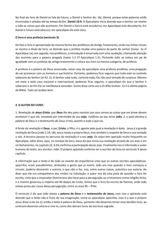 No final do livro de Daniel se fala do futuro, a Daniel o Senhor diz: Vai, Daniel, porque estas palavras estão
encerradas e seladas até ao tempo do fim. Daniel 12:9; O Apocalipse inicia dizendo que o Senhor vai revelar
a João as coisas que vão acontecer; Em Daniel o futuro está encoberto, em Apocalipse está descoberto; Em
Daniel o futuro está obscuro; em apocalipse ele está claro.
O livro é uma profecia (versículo 3):
De fato o livro é apresentado da mesma forma dos proféticos do Antigo Testamento, onde nas linhas iniciais
se mostra o título do livro, se dizendo que o profeta recebe uma palavra da parte do senhor (Isaias 1a cf
Apocalipse 1a), em seguida, nos proféticos, a introdução é encerrada com uma saudação, chamando atenção
dos ouvintes para a palavra pregada (Isaias 1.2 Cf Apocalipse 1.3). Portando João se coloca em pé de
igualdade com os profetas do antigo testamento e coloca seu livro na mesma categoria, de profecia.
A profecia é a palavra de Deus anunciada, nesse caso de apocalipse uma profecia preditiva, uma pregação
do vai acontecer com os homens e sua história. Portanto, podemos ficar seguros que tudo está no controle
soberano do Senhor (Jo 42. 2). O Senhor sabe tudo, controla tudo, Ele não será tomado de surpresa. Mesmo
em meio a todo caos nacional e internacional, podemos ficar seguros, o apocalipse diz que o Senhor é
soberano e ao fim Ele se manifestará vencedor. Como disse certa vez o Dr Billy Grahan: Eu li a última página
da Bíblia. Tudo vai acabar bem.
2. O AUTOR DO LIVRO:
1. Revelação de Jesus Cristo, que Deus lhe deu para mostrar aos seus servos as coisas que em breve devem
acontecer e que ele, enviando por intermédio do seu anjo, notificou ao seu servo João, 2. o qual atestou a
palavra de Deus e o testemunho de Jesus Cristo, quanto a tudo o que viu.
A fonte da revelação é Deus, o pai; Cristo, o filho, é o agente pelo qual a revelação é dada. Jesus é a grande
revelação de Deus (João 1.14, 18); Jesus revela o próprio Deus, mas também a respeito de Deus e sua vontade
a nós. A terceira pessoa no percurso da revelação é o seu anjo. Os anjos tem aparição muito frequente no
Apocalipse, além disse, aqui, no começo do livro, Jesus diz que envia sua revelação através de um anjo e em
no fechamento, no capitulo 22. 6 Ele confirma a participação desse anjo. Finalmente nos é informado o autor
humano do texto, seu escritor: João. O próprio apóstolo confirma ser o escritor do livro no versículo 9 desse
capítulo.
A informação que o texto é de João se reveste de importância visto que os outros escritos apocalípticos,
apócrifos, eram pseudônimos, atribuídos a gente que já morta. João era vivo quando o livro começou a
circular, poderia desmentir a autoria, o que não o fez, isso, entre outras coisas, autentica sua autoria. Ao
dizer que ele era companheiro dos irmãos na tribulação, o autor nos dá uma pista de quando o livro foi
escrito, visto que o imperador Dominciano deu base para a perseguição ao cristianismo como religião ilícita,
e o mesmo governou o império até 96 depois de Cristo, temos que o livro foi escrito de Patmos, onde João
estava preso por causa dessa perseguição, entre os anos 95 – 97dc.
O versículo 2 diz que João atesta a palavra de Deus e o testemunho de Jesus, com isso o apóstolo está
dizendo que o texto não é fruto de sua imaginação, como os apocalipse apócrifos, mas é o que o próprio
Jesus disse à ele (vs 1), então o texto é palavra de Deus, portanto não devemos temer esse bendito livro, ao
contrario devemos amá-lo e vive-lo, como dos demais livros da escritura sagrada.
 