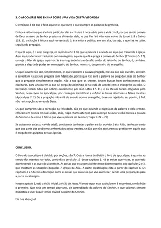 3. O APOCALIPSE NOS ENSINA SOBRE UMA VIDA CRISTÃ VITORIOSA
O versículo 3 diz que é feliz aquele lê, que ouve e que cumpre as palavras da profecia.
Embora saibamos que a leitura particular das escrituras é necessária para a vida cristã, porque sendo palavra
de Deus o servo do Senhor precisa se alimentar dela, o que lhe fará vitorioso, como diz Josué 1. 8 e Salmo
119. 11, a citação à leitura aqui no versículo 3, é a leitura publica, em voz alta, ou seja, a que faz no culto,
seguida da pregação.
O que lê aqui, é o anjo da igreja, os capítulos 2 e 3 diz que a palavra é enviada ao anjo que transmite à igreja.
Anjo aqui poderia ser traduzido por mensageiro, aquele que lê e prega a palavra do Senhor (1Timoteo 5. 17),
ou seja o líder da igreja, o pastor. Se é uma grande luta e desafio cuidar do rebanho do Senhor, é, também,
grande a alegria de poder ser mensageiro do Senhor, ministro, despenseiro do evangelho.
Os que ouvem não são, simplesmente, os que escutam a palavra pregada, mas os que dão ouvidos, aceitam
e acreditam na palavra pregada com fidelidade, posto que não será a palavra do pregador, mas do Senhor
que o pregador simplesmente expõe. Não a toa que os crentes devem buscar bom conhecimento das
escrituras, para analisarem o que se prega descobrindo se tal está de acordo com o evangelho ou não. O
bereianos foram tidos por nobres exatamente por isso (Atos 17. 11), e os efésios foram elogiados pelo
Senhor, nesse livro de apocalipse, por conseguir identificar e refutar as falsas doutrinas e falsos mestres
(Apocalipse 2. 2). Se a pregação não está de acordo com o evangelho, deve ser rejeitada, se, porém, é fiel,
não resta opção ao servo de Deus.
Os que cumprem são a coroação da felicidade, são os que ouvindo a exposição da palavra e nela crendo,
colocam em prática em suas vidas, aliás, Tiago chama atenção para o perigo de ouvir e não pratica a palavra
do Senhor e de como é feliz o que vive a palavra do Senhor (Tiago 1. 22 – 25)
Se quisermos sucesso na vida cristã, precisamos conhecer a palavra e dar ouvidos à ela. Aliás, tenho por certo
que boa parte dos problemas enfrentados pelos crentes, se dão por não aceitarem ou praticarem aquilo que
é pregado nos púlpitos de suas igrejas.
CONCLUSÃO.
O livro do apocalipse é dividido por seções, são 7. Outra forma de dividir o livro de apocalipse, é quanto ao
tempo dos eventos narrados, como diz o versículo 19 desse capítulo 1. Há as coisas que vistes, as que está
acontecendo e as que vão acontecer. As coisas que estavam acontecendo dizem respeito aos capítulos 2 e 3,
que mostram as situações daquelas 7 igrejas da Asia. A parte escatológica está a partir do capítulo 6. Os
capítulos 4 e 5 fazem a transição entre as coisas que são e as que vão acontecer, sendo uma preparação para
a parte escatológica.
Nesse capítulo 1, está a visão inicial, a visão de Jesus. Vamos expor esse capítulo em 3 encontros, sendo hoje
o primeiro. Que seja um tempo oportuno, de aprendizado da palavra do Senhor, e que saiamos sempre
dispostos a viver o que temos ouvido da parte do Senhor.
Ele nos abençoe!
 
