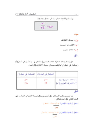 )1( ‫املالية‬ ‫اإلدارة‬ ‫أساسيات‬ 153
:‫اإلختالف‬ ‫معامل‬ ‫حلساب‬ ‫التالية‬ ‫املعادلة‬ ‫وتستخدم‬
:‫حيث‬
‫االختالف‬ ‫معامل‬ = ‫خ‬ ‫م‬
‫املعيارى‬ ‫االنحراف‬ = ‫م‬ ‫ا‬
‫املتوقع‬ ‫العائد‬ = ‫م‬ ‫ع‬
:‫مثال‬
)‫(أ‬ ‫أصل‬ ‫فى‬ ‫إستثمـار‬ : ‫إستثـماريـن‬ ‫بتقـيم‬ ‫اخلاصـة‬ ‫التـاليـة‬ ‫البـيانـات‬ ‫ظهـرت‬
:‫أصل‬ ‫لكل‬ ‫اإلختالف‬ ‫معامل‬ ‫حساب‬ ‫واملطلوب‬ "‫"ب‬ ‫أصل‬ ‫فى‬ ‫واستثمار‬
:
‫احلل‬
‫على‬ ‫املعيارى‬ ‫االنحراف‬ ‫قـسمة‬ ‫خالل‬ ‫من‬ ‫أصل‬ ‫لكل‬ ‫اإلختالف‬ ‫معامل‬ ‫حساب‬ ‫يتم‬
: ‫كمايلى‬ ‫أصل‬ ‫لكل‬ ‫املتوقع‬ ‫العائد‬
% 75= .75 = %9 = ‫أ‬ ‫لألصل‬ ‫اإلختالف‬ ‫معامل‬
%12
%50 = .50 = %10 = ‫ب‬ ‫لألصل‬ ‫اإلختالف‬ ‫معامل‬
%20
)‫م‬ ‫(ع‬ ‫املتوقع‬ ‫العائد‬ )1(
)‫م‬ ‫(أ‬ ‫املعيارى‬ ‫االنحراف‬ )2(
)‫(أ‬ ‫أصل‬ ‫فى‬ ‫االستثمار‬
)‫(أ‬ ‫أصل‬ ‫فى‬ ‫االستثمار‬
%12
%9
%20
%10
‫م‬ ‫أ‬
‫م‬ ‫ع‬ = ‫خ‬ ‫م‬
 