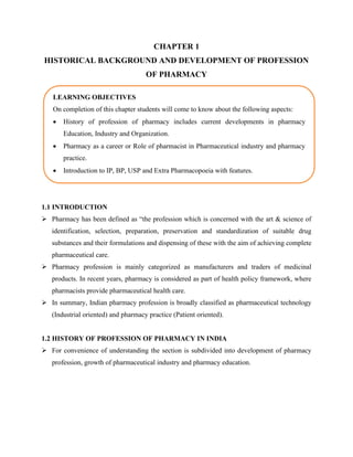 CHAPTER 1
HISTORICAL BACKGROUND AND DEVELOPMENT OF PROFESSION
OF PHARMACY
1.1 INTRODUCTION
➢ Pharmacy has been defined as “the profession which is concerned with the art & science of
identification, selection, preparation, preservation and standardization of suitable drug
substances and their formulations and dispensing of these with the aim of achieving complete
pharmaceutical care.
➢ Pharmacy profession is mainly categorized as manufacturers and traders of medicinal
products. In recent years, pharmacy is considered as part of health policy framework, where
pharmacists provide pharmaceutical health care.
➢ In summary, Indian pharmacy profession is broadly classified as pharmaceutical technology
(Industrial oriented) and pharmacy practice (Patient oriented).
1.2 HISTORY OF PROFESSION OF PHARMACY IN INDIA
➢ For convenience of understanding the section is subdivided into development of pharmacy
profession, growth of pharmaceutical industry and pharmacy education.
LEARNING OBJECTIVES
On completion of this chapter students will come to know about the following aspects:
• History of profession of pharmacy includes current developments in pharmacy
Education, Industry and Organization.
• Pharmacy as a career or Role of pharmacist in Pharmaceutical industry and pharmacy
practice.
• Introduction to IP, BP, USP and Extra Pharmacopoeia with features.
 