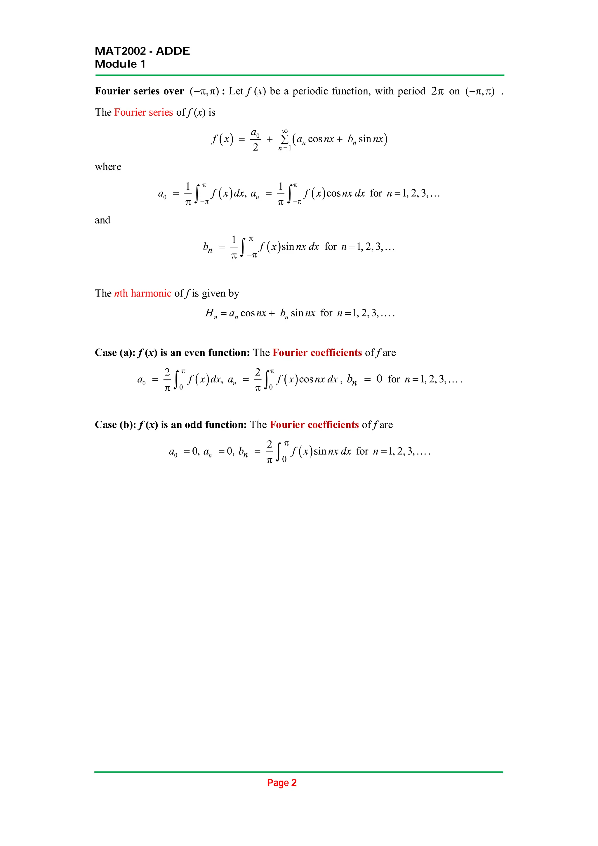 MAT2002 - ADDE
Module 1
Page 2
Fourier series over ( , )
  : Let f (x) be a periodic function, with period 2 on ( , )
  .
The Fourier series of f (x) is
   
0
1
cos sin
2
n n
n
a
f x a nx b nx


  

where
 
0
1
,
a f x dx



   
1
cos
n
a f x nx dx



  for 1, 2, 3,
n  
and
 
1
sin
n
b f x nx dx



  for 1, 2, 3,
n  
The nth harmonic of f is given by
cos sin
n n n
H a nx b nx
  for 1, 2, 3,
n  .
Case (a): f (x) is an even function: The Fourier coefficients of f are
 
0
0
2
,
a f x dx


   
0
2
cos
n
a f x nx dx


  , 0
n
b  for 1, 2, 3,
n  .
Case (b): f (x) is an odd function: The Fourier coefficients of f are
0 0,
a  0,
n
a   
0
2
sin
n
b f x nx dx


  for 1, 2, 3,
n  .
 