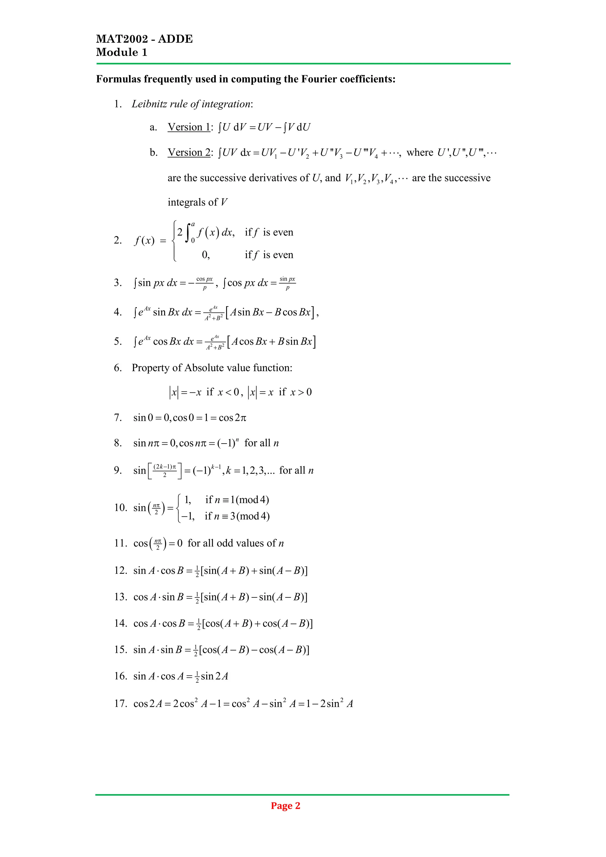MAT2002 - ADDE
Module 1
Page 2
Formulas frequently used in computing the Fourier coefficients:
1. Leibnitz rule of integration:
a. Version 1 d d
U V UV V U
= −
∫ ∫
:
b. Version 2 1 2 3 4
d ' '' ''' ,
UV x UV U V U V U V
= − + − + ⋅⋅⋅
∫
: where ', '', ''',
U U U ⋅⋅⋅
are the successive derivatives of U, and 1 2 3 4
, , , ,
V V V V ⋅⋅⋅ are the successive
integrals of V
2.
( )
0
2 , if is even
( )
0, if is even
a
f x dx f
f x
f


= 


∫
3. cos
sin px
p
px dx = −
∫ , sin
cos px
p
px dx =
∫
4. [ ]
2 2
sin sin cos
Ax
Ax e
A B
e Bx dx A Bx B Bx
+
= −
∫ ,
5. [ ]
2 2
cos cos sin
Ax
Ax e
A B
e Bx dx A Bx B Bx
+
= +
∫
6. Property of Absolute value function:
x x
= − if 0
x < , x x
= if 0
x >
7. sin0 0,cos0 1 cos2
= = = π
8. sin 0,cos ( 1)n
n n
π = π = − for all n
9. (2 1) 1
2
sin ( 1) , 1,2,3,...
k k
k
− π −
  =
− =
  for all n
10. ( )
2
1, if 1(mod4)
sin
1, if 3(mod4)
n
n
n
π
≡

= 
− ≡

11. ( )
2
cos 0
nπ
= for all odd values of n
12. 1
2
sin cos [sin( ) sin( )]
A B A B A B
⋅ = + + −
13. 1
2
cos sin [sin( ) sin( )]
A B A B A B
⋅ = + − −
14. 1
2
cos cos [cos( ) cos( )]
A B A B A B
⋅ = + + −
15. 1
2
sin sin [cos( ) cos( )]
A B A B A B
⋅ = − − −
16. 1
2
sin cos sin 2
A A A
⋅ =
17. 2 2 2 2
cos2 2cos 1 cos sin 1 2sin
A A A A A
= − = − = −
 