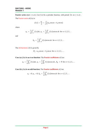 MAT2002 - ADDE
Module 1
Page 2
Fourier series over ( , )
  : Let f (x) be a periodic function, with period 2 on ( , )
  .
The Fourier series of f (x) is
   
0
1
cos sin
2
n n
n
a
f x a nx b nx


  

where
 
0
1
,
a f x dx



   
1
cos
n
a f x nx dx



  for 1, 2, 3,
n  
and
 
1
sin
n
b f x nx dx



  for 1, 2, 3,
n  
The nth harmonic of f is given by
cos sin
n n n
H a nx b nx
  for 1, 2, 3,
n  .
Case (a): f (x) is an even function: The Fourier coefficients of f are
 
0
0
2
,
a f x dx


   
0
2
cos
n
a f x nx dx


  , 0
n
b  for 1, 2, 3,
n  .
Case (b): f (x) is an odd function: The Fourier coefficients of f are
0 0,
a  0,
n
a   
0
2
sin
n
b f x nx dx


  for 1, 2, 3,
n  .
 