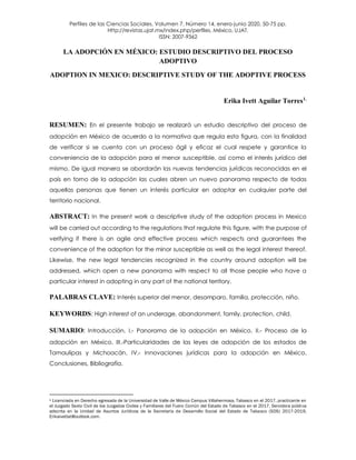 Perfiles de las Ciencias Sociales, Volumen 7, Número 14, enero-junio 2020, 50-75 pp.
Http://revistas.ujat.mx/index.php/perfiles, México, UJAT.
ISSN: 2007-9362
LA ADOPCIÓN EN MÉXICO: ESTUDIO DESCRIPTIVO DEL PROCESO
ADOPTIVO
ADOPTION IN MEXICO: DESCRIPTIVE STUDY OF THE ADOPTIVE PROCESS
Erika Ivett Aguilar Torres1.
RESUMEN: En el presente trabajo se realizará un estudio descriptivo del proceso de
adopción en México de acuerdo a la normativa que regula esta figura, con la finalidad
de verificar si se cuenta con un proceso ágil y eficaz el cual respete y garantice la
conveniencia de la adopción para el menor susceptible, así como el interés jurídico del
mismo. De igual manera se abordarán las nuevas tendencias jurídicas reconocidas en el
país en torno de la adopción las cuales abren un nuevo panorama respecto de todas
aquellas personas que tienen un interés particular en adoptar en cualquier parte del
territorio nacional.
ABSTRACT: In the present work a descriptive study of the adoption process in Mexico
will be carried out according to the regulations that regulate this figure, with the purpose of
verifying if there is an agile and effective process which respects and guarantees the
convenience of the adoption for the minor susceptible as well as the legal interest thereof.
Likewise, the new legal tendencies recognized in the country around adoption will be
addressed, which open a new panorama with respect to all those people who have a
particular interest in adopting in any part of the national territory.
PALABRAS CLAVE: Interés superior del menor, desamparo, familia, protección, niño.
KEYWORDS: High interest of an underage, abandonment, family, protection, child.
SUMARIO: Introducción, I.- Panorama de la adopción en México, II.- Proceso de la
adopción en México, III.-Particularidades de las leyes de adopción de los estados de
Tamaulipas y Michoacán, IV.- Innovaciones jurídicas para la adopción en México,
Conclusiones, Bibliografía.
1 Licenciada en Derecho egresada de la Universidad de Valle de México Campus Villahermosa, Tabasco en el 2017, practicante en
el Juzgado Sexto Civil de los Juzgados Civiles y Familiares del Fuero Común del Estado de Tabasco en el 2017, Servidora pública
adscrita en la Unidad de Asuntos Jurídicos de la Secretaría de Desarrollo Social del Estado de Tabasco (SDS) 2017-2019,
Erikaivettat@outlook.com.
 