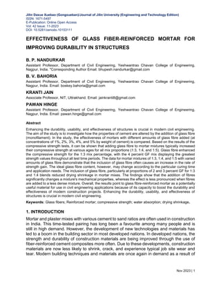 Jilin Daxue Xuebao (Gongxueban)/Journal of Jilin University (Engineering and Technology Edition)
ISSN: 1671-5497
E-Publication: Online Open Access
Vol: 42 Issue: 11-2023
DOI: 10.5281/zenodo.10153111
Nov 2023 | 1
EFFECTIVENESS OF GLASS FIBER-REINFORCED MORTAR FOR
IMPROVING DURABILITY IN STRUCTURES
B. P. NANDURKAR
Assistant Professor, Department of Civil Engineering, Yeshwantrao Chavan College of Engineering,
Nagpur, India. *Corresponding Author Email: bhupesh.nandurkar@gmail.com
B. V. BAHORIA
Assistant Professor, Department of Civil Engineering, Yeshwantrao Chavan College of Engineering,
Nagpur, India. Email: boskey.bahoria@gmail.com
KRANTI JAIN
Associate Professor, NIT, Uttrakhand. Email: jainkranti8@gmail.com
PAWAN HINGE
Assistant Professor, Department of Civil Engineering, Yeshwantrao Chavan College of Engineering,
Nagpur, India. Email: pawan.hinge@gmail.com
Abstract
Enhancing the durability, usability, and effectiveness of structures is crucial in modern civil engineering.
The aim of the study is to investigate how the properties of cement are altered by the addition of glass fibre
(monofilament). In the study, the effectiveness of mortars with different amounts of glass fibre added (at
concentrations of 1%, 2%, 3%, 4%, and 5% by weight of cement) is compared. Based on the results of the
compressive strength tests, it can be shown that adding glass fibre to mortar mixtures typically increased
their compressive strength at various ages for all mix proportions (1:3, 1:4, and 1:5). Glass fibre enhanced
the compressive strength for the 1:3 mix percentage, with the 4 percent GF mix displaying the greatest
strength values throughout all test time periods. The data for mortar mixtures of 1:3, 1:4, and 1:5 with varied
amounts of glass fibre demonstrate that the inclusion of glass fibre often causes an increase in the rate of
strength gain. The ideal glass fibre content, however, may change according to the particular curing time
and application needs. The inclusion of glass fibre, particularly at proportions of 2 and 3 percent GF for 1:3
and 1:4 blends reduced drying shrinkage in mortar mixes. The findings show that the addition of fibres
significantly changes a mixture's mechanical properties, whereas the effect is less pronounced when fibres
are added to a less dense mixture. Overall, the results point to glass fibre-reinforced mortar as a potentially
useful material for use in civil engineering applications because of its capacity to boost the durability and
effectiveness of modern construction projects. Enhancing the durability, usability, and effectiveness of
structures is crucial in modern civil engineering.
Keywords: Glass fibers; Reinforced mortar; compressive strength; water absorption; drying shrinkage.
1. INTRODUCTION
Mortar and plaster mixes with various cement to sand ratios are often used in construction
in India. This time-tested pairing has long been a favourite among many people and is
still in high demand. However, the development of new technologies and materials has
led to a boom in the building sector in most developed nations. In developed nations, the
strength and durability of construction materials are being improved through the use of
fiber-reinforced cement composites more often. Due to these developments, construction
materials are now less likely to shrink, crack, and experience typical job site wear and
tear. Modern building techniques and materials are once again in demand as a result of
 