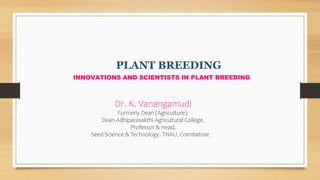PLANT BREEDING
INNOVATIONS AND SCIENTISTS IN PLANT BREEDING
Dr. K. Vanangamudi
Formerly Dean (Agriculture),
Dean Adhiparasakthi Agricultural College,
Professor & Head,
Seed Science & Technology, TNAU, Coimbatore
 