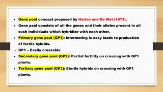  Gene pool concept proposed by Harlan and De Wet (1971).
 Gene pool consists of all the genes and their alleles present in all
such individuals which hybridize with each other.
 Primary gene pool (GP1): Intermating is easy leads to production
of fertile hybrids.
o GP1 – Easily crossable
 Secondary gene pool (GP2): Partial fertility on crossing with GP1
plants.
 Tertiary gene pool (GP3): Sterile hybrids on crossing with GP1
plants.
 