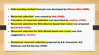  Bulk breeding method Concept was developed by Nilsson Ehle (1908).
 Recurrent selection” was coined by Hull (1945).
 Procedure of recurrent selection was described by Jenkins (1940).
 Recurrent selection for SCA (Narrow based test cross) was proposed
by F.H.Hull (1945).
 Recurrent selection for GCA (Broad based test cross) was first
suggested by Jenkins
 Reciprocal recurrent selection proposed by R.E. Comstock, H.F.
Robinson and P.H.Harvey (1949).
 