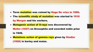  Term mutation was coined by Hugo De vries in 1900.
 The scientific study of mutation was started in 1910
by Morgan and his workers.
 Mutagenic action of X-rays was discovered by
Muller (1927) on Drosophila and awarded noble prize
in 1946.
 Mutations action of gamma rays given by Stadler
(1928) in barley and maize.
 