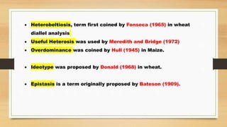  Heterobeltiosis, term first coined by Fonseca (1965) in wheat
diallel analysis
 Useful Heterosis was used by Meredith and Bridge (1972)
 Overdominance was coined by Hull (1945) in Maize.
 Ideotype was proposed by Donald (1968) in wheat.
 Epistasis is a term originally proposed by Bateson (1909).
 