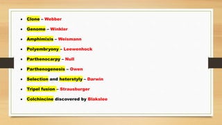  Clone – Webber
 Genome – Winkler
 Amphimixis – Weismann
 Polyembryony – Leewenhock
 Parthenocarpy – Null
 Parthenogenesis – Owen
 Selection and heterstyly – Darwin
 Tripel fusion – Strausburger
 Colchincine discovered by Blakslee
 
