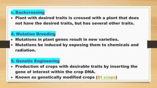 3. Backcrossing
 Plant with desired traits is crossed with a plant that does
not have the desired traits, but has several other traits.
4. Mutation Breeding
 Mutations in plant genes result in new varieties.
 Mutations be induced by exposing them to chemicals and
radiation.
5. Genetic Engineering
 Production of crops with desirable traits by inserting the
gene of interest within the crop DNA.
 Known as genetically modified crops (Bt crops)
 