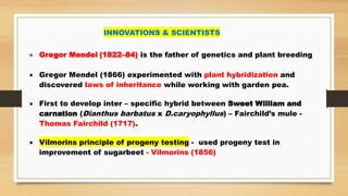 INNOVATIONS & SCIENTISTS
 Gregor Mendel (1822–84) is the father of genetics and plant breeding
 Gregor Mendel (1866) experimented with plant hybridization and
discovered laws of inheritance while working with garden pea.
 First to develop inter – specific hybrid between Sweet William and
carnation (Dianthus barbatus x D.caryophyllus) – Fairchild’s mule -
Thomas Fairchild (1717).
 Vilmorins principle of progeny testing - used progeny test in
improvement of sugarbeet - Vilmorins (1856)
 