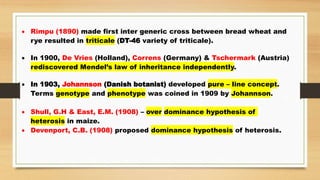  Rimpu (1890) made first inter generic cross between bread wheat and
rye resulted in triticale (DT-46 variety of triticale).
 In 1900, De Vries (Holland), Correns (Germany) & Tschermark (Austria)
rediscovered Mendel’s law of inheritance independently.
 In 1903, Johannson (Danish botanist) developed pure – line concept.
Terms genotype and phenotype was coined in 1909 by Johannson.
 Shull, G.H & East, E.M. (1908) – over dominance hypothesis of
heterosis in maize.
 Devenport, C.B. (1908) proposed dominance hypothesis of heterosis.
 