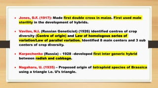  Jones, D.F. (1917): Made first double cross in maize. First used male
sterility in the development of hybrids.
 Vavilov, N.I. (Russian Geneticist) (1926) identified centres of crop
diversity (Centre of origin) and Law of homologous series of
variation/Law of parallel variation. Identified 8 main centers and 3 sub
centers of crop diversity.
 Karpechenko (Russia) – 1928 –developed first inter generic hybrid
between radish and cabbage.
 Nagaharu, U. (1935) – Proposed origin of tetraploid species of Brassica
using a triangle i.e. U’s triangle.
 