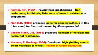  Painter, R.H. (1951) –Found three mechanisms – Non-
preference, Antibiosis, Tolerance of insect resistance in
crop plants.
 Flor, H.H. (1956) proposed gene for gene hypothesis in flax
(Line seed) for flax rust caused by Malampsora lini.
 Vander Plank, J.E. (1963) proposed concept of vertical and
horizontal resistance.
 Norman, E. Borlaug (1964): Developed high yielding semi –
dwarf varieties of wheat – Father of Green revolution.
 