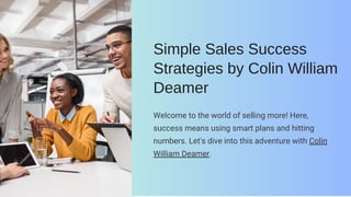 Simple Sales Success
Strategies by Colin William
Deamer
Welcome to the world of selling more! Here,
success means using smart plans and hitting
numbers. Let's dive into this adventure with Colin
William Deamer.
 